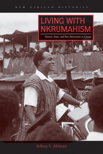 Living with Nkrumahism – Nation, State, and Pan–Africanism in Ghana Ahlman